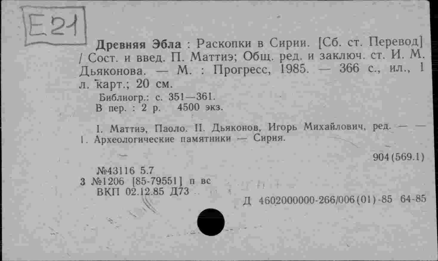 ﻿\Е2^ £ --
Древняя Эбла : Раскопки в Сирии. [Сб. ст. Перевод] / Сост. и введ. П. Маттиэ; Общ. ред. и заключ. ст. И. М. Дьяконова. — М. : Прогресс, 1985. — 366 с., ил., 1
л. карт.; 20 см.
Библиогр.: с. 351—361.
В пер. : 2 р. 4500 экз.
I. Маттиэ, Паоло. II. Дьяконов, Игорь Михайлович, ред. — — 1. Археологические памятники — Сирия.
904(569.1)
№43116 5.7
3 №1206 [85-79551] п вс
ВКП 02.12.85 Д73
•X	Д 4602000000-266/006(01)-85 64-85